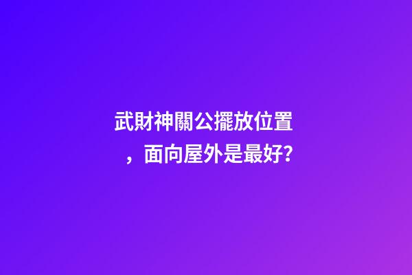 武財神關公擺放位置，面向屋外是最好？